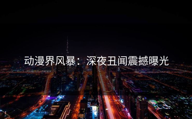 动漫界风暴：深夜丑闻震撼曝光