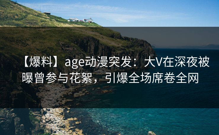 【爆料】age动漫突发：大V在深夜被曝曾参与花絮，引爆全场席卷全网
