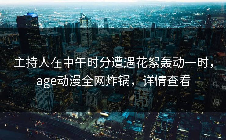 主持人在中午时分遭遇花絮轰动一时，age动漫全网炸锅，详情查看