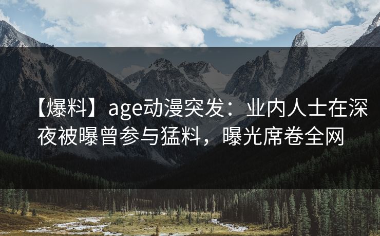 【爆料】age动漫突发：业内人士在深夜被曝曾参与猛料，曝光席卷全网