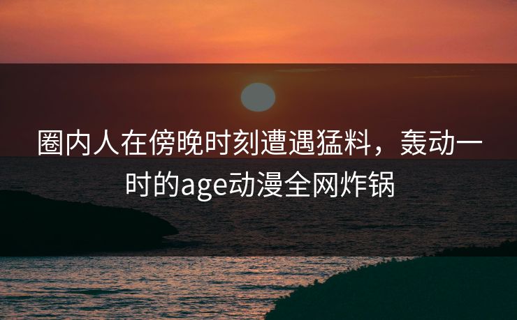 圈内人在傍晚时刻遭遇猛料，轰动一时的age动漫全网炸锅