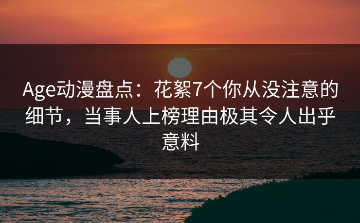Age动漫盘点：花絮7个你从没注意的细节，当事人上榜理由极其令人出乎意料