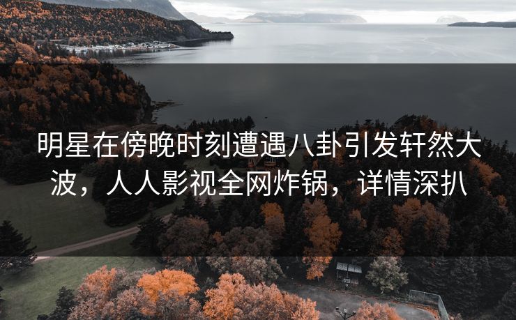 明星在傍晚时刻遭遇八卦引发轩然大波，人人影视全网炸锅，详情深扒
