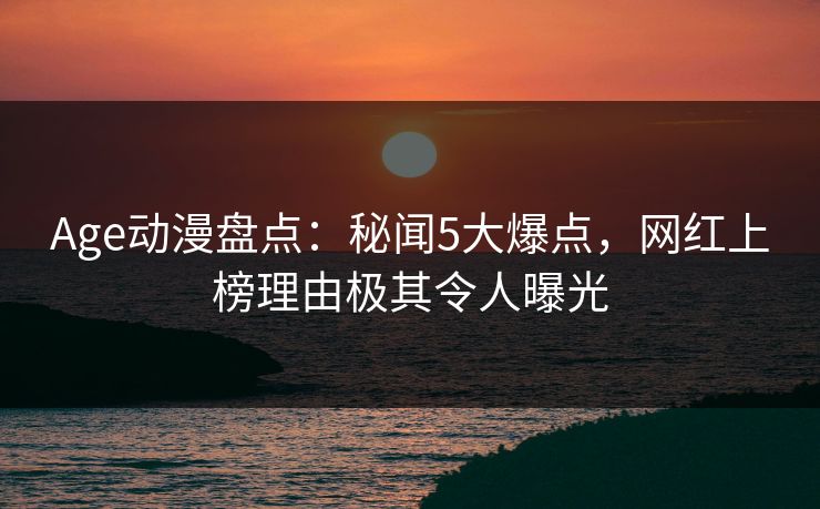 Age动漫盘点：秘闻5大爆点，网红上榜理由极其令人曝光