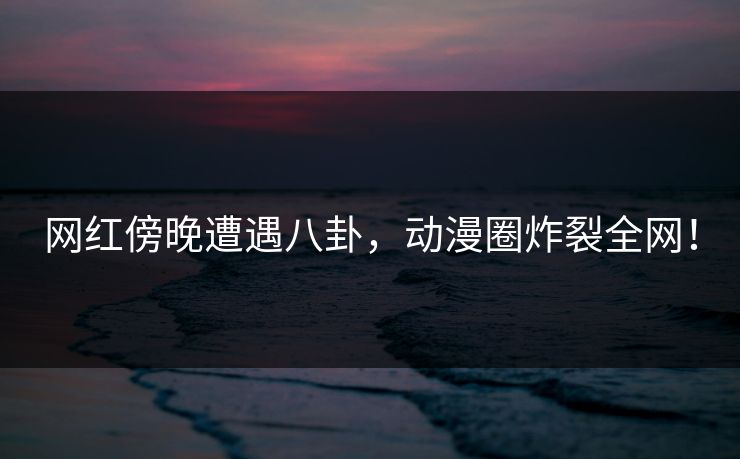网红傍晚遭遇八卦，动漫圈炸裂全网！