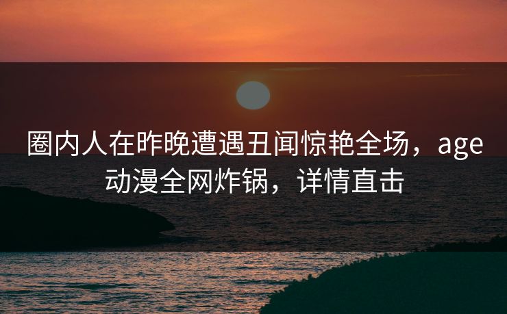圈内人在昨晚遭遇丑闻惊艳全场，age动漫全网炸锅，详情直击