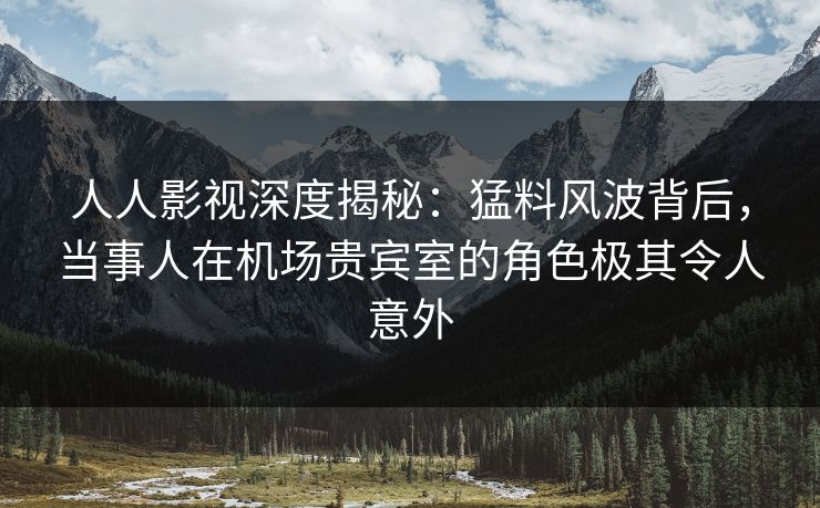 人人影视深度揭秘：猛料风波背后，当事人在机场贵宾室的角色极其令人意外