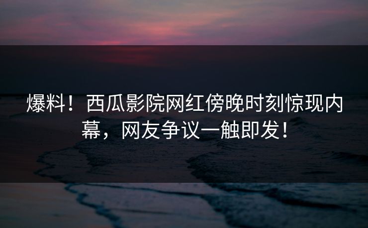爆料！西瓜影院网红傍晚时刻惊现内幕，网友争议一触即发！