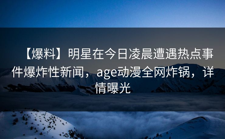 【爆料】明星在今日凌晨遭遇热点事件爆炸性新闻，age动漫全网炸锅，详情曝光