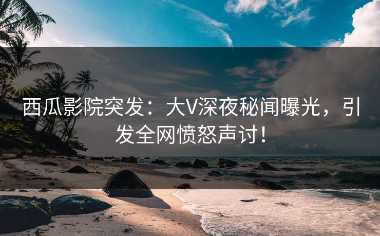 西瓜影院突发：大V深夜秘闻曝光，引发全网愤怒声讨！