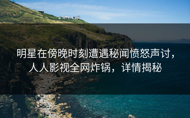 明星在傍晚时刻遭遇秘闻愤怒声讨，人人影视全网炸锅，详情揭秘