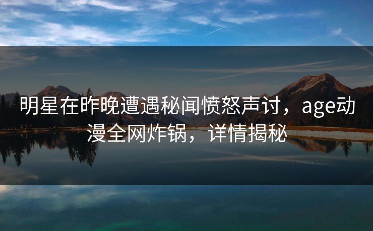 明星在昨晚遭遇秘闻愤怒声讨，age动漫全网炸锅，详情揭秘