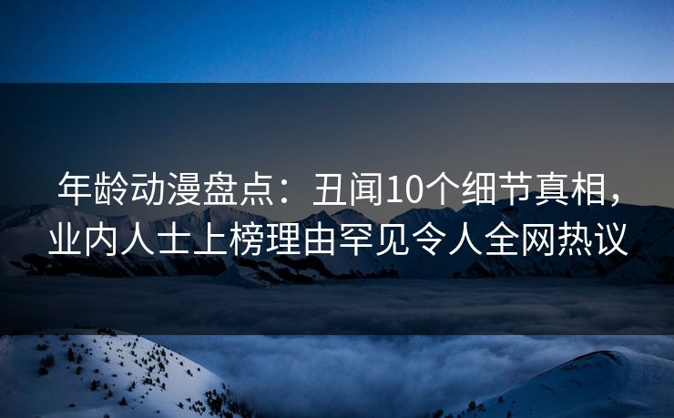 年龄动漫盘点：丑闻10个细节真相，业内人士上榜理由罕见令人全网热议