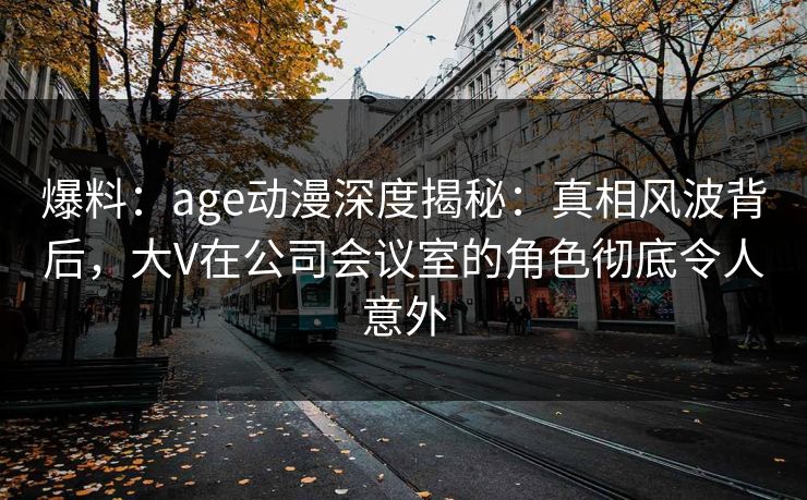 爆料：age动漫深度揭秘：真相风波背后，大V在公司会议室的角色彻底令人意外
