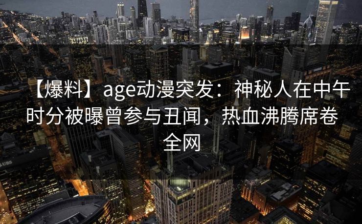 【爆料】age动漫突发:神秘人在中午时分被曝曾参与丑闻,热血沸腾席卷全网 【爆料】age动漫突发:神秘人在中午时分被曝曾参与丑闻,热血沸腾席卷全网