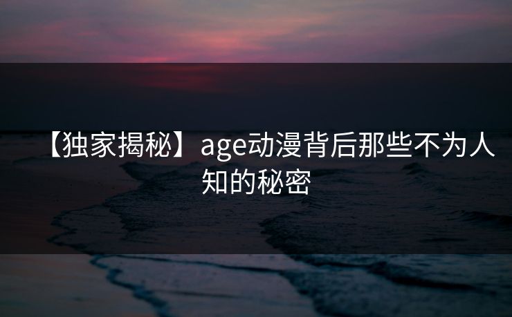 【独家揭秘】age动漫背后那些不为人知的秘密 【独家揭秘】age动漫背后那些不为人知的秘密