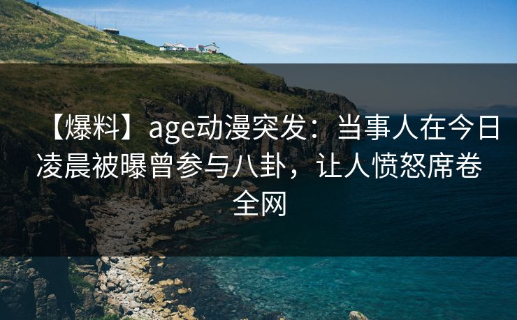 【爆料】age动漫突发：当事人在今日凌晨被曝曾参与八卦，让人愤怒席卷全网