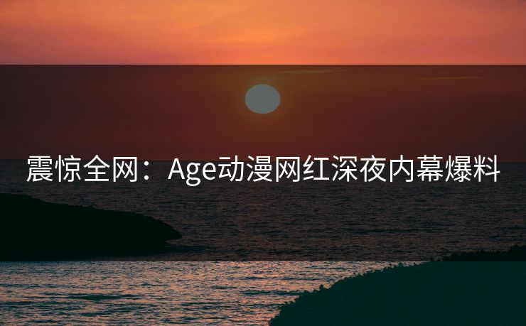 震惊全网:Age动漫网红深夜内幕爆料 震惊全网:Age动漫网红深夜内幕爆料