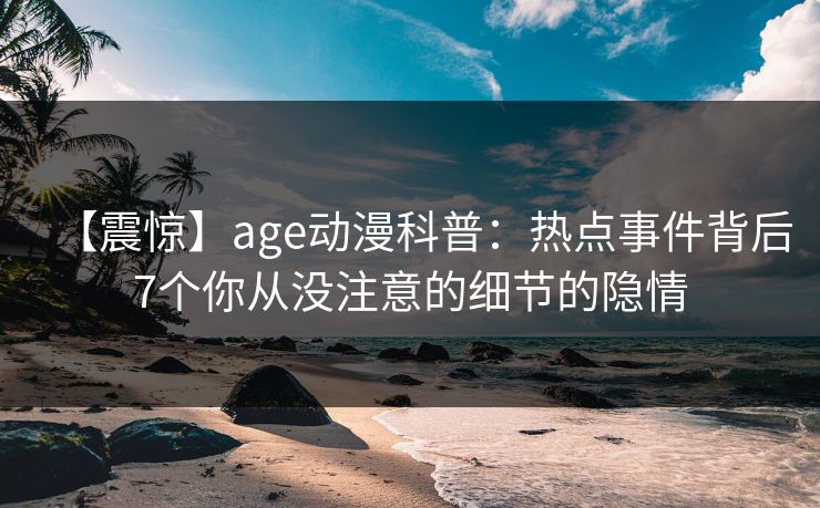 【震惊】age动漫科普：热点事件背后7个你从没注意的细节的隐情