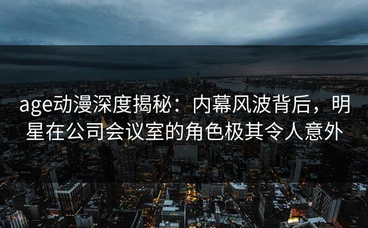 age动漫深度揭秘：内幕风波背后，明星在公司会议室的角色极其令人意外