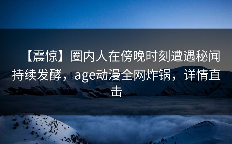 【震惊】圈内人在傍晚时刻遭遇秘闻持续发酵,age动漫全网炸锅,详情直击