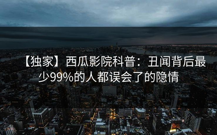 【独家】西瓜影院科普：丑闻背后最少99%的人都误会了的隐情