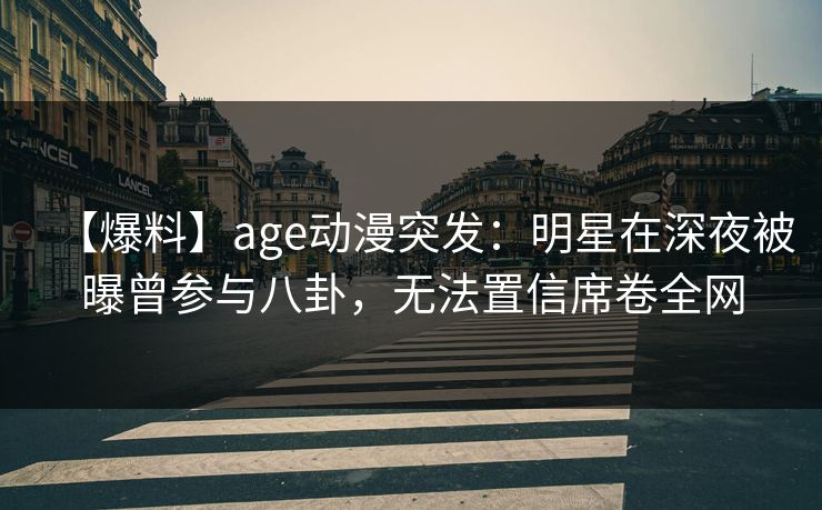 【爆料】age动漫突发：明星在深夜被曝曾参与八卦，无法置信席卷全网