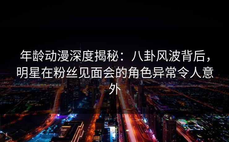 年龄动漫深度揭秘:八卦风波背后,明星在粉丝见面会的角色异常令人意外 年龄动漫深度揭秘:八卦风波背后,明星在粉丝见面会的角色异常令人意外