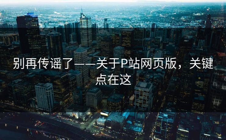 别再传谣了——关于P站网页版,关键点在这 别再传谣了——关于P站网页版,关键点在这