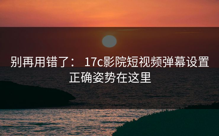 别再用错了: 17c影院短视频弹幕设置正确姿势在这里