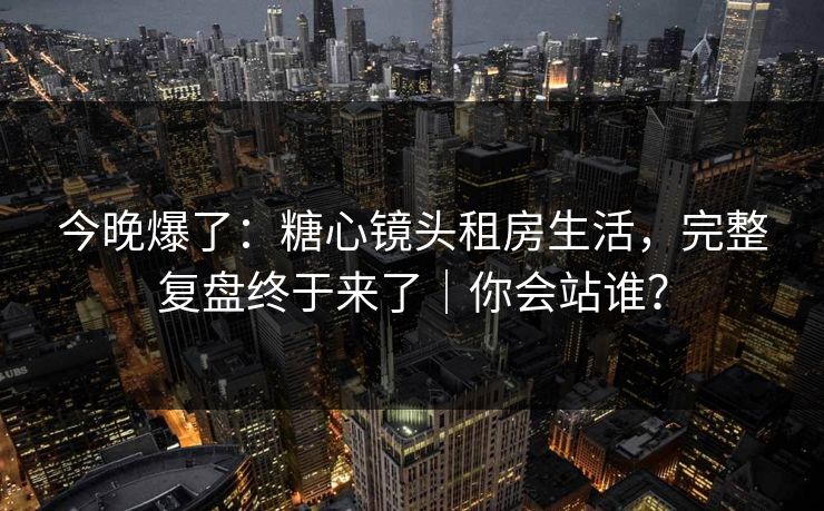 今晚爆了:糖心镜头租房生活,完整复盘终于来了|你会站谁?