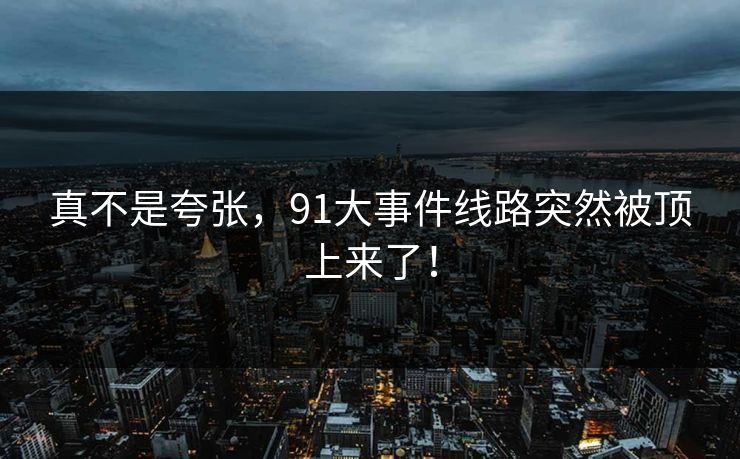 真不是夸张,91大事件线路突然被顶上来了! 真不是夸张,91大事件线路突然被顶上来了!